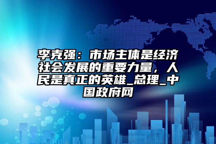 李克強(qiáng)：市場(chǎng)主體是經(jīng)濟(jì)社會(huì)發(fā)展的重要力量，人民是真正的英雄_總理_中國政府網(wǎng)